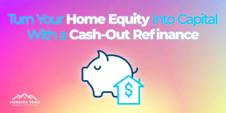 Turn Your Home Equity Into Capital With a Cash-Out Refinance | Moreira ...